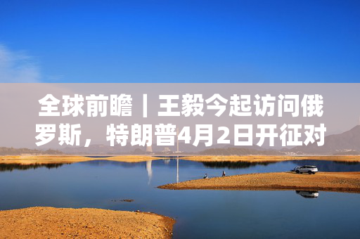 全球前瞻｜王毅今起访问俄罗斯，特朗普4月2日开征对等关税