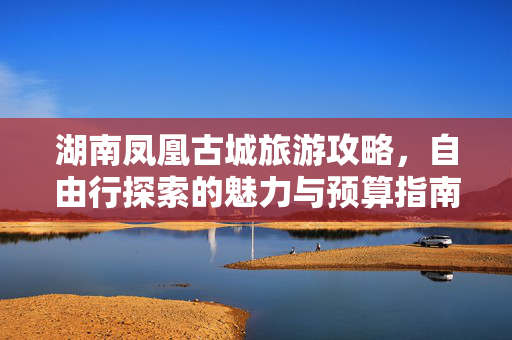 湖南凤凰古城旅游攻略，自由行探索的魅力与预算指南