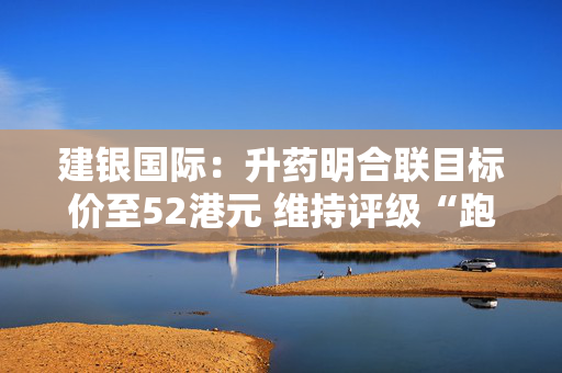 建银国际：升药明合联目标价至52港元 维持评级“跑赢大市”