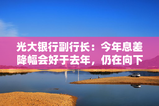 光大银行副行长：今年息差降幅会好于去年，仍在向下的通道上