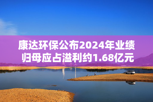 康达环保公布2024年业绩 归母应占溢利约1.68亿元同比增加约34.6%