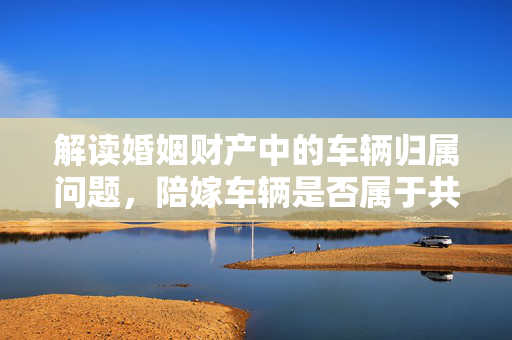 解读婚姻财产中的车辆归属问题，陪嫁车辆是否属于共同财产？