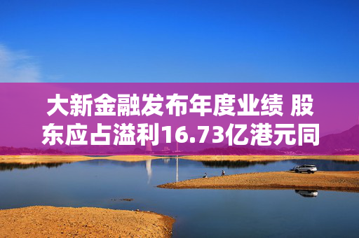 大新金融发布年度业绩 股东应占溢利16.73亿港元同比增加5.1%