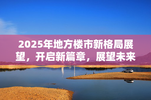 2025年地方楼市新格局展望，开启新篇章，展望未来发展