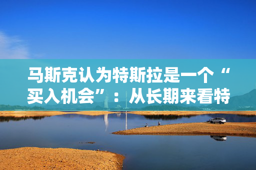 马斯克认为特斯拉是一个“买入机会”：从长期来看特斯拉的股票会表现良好