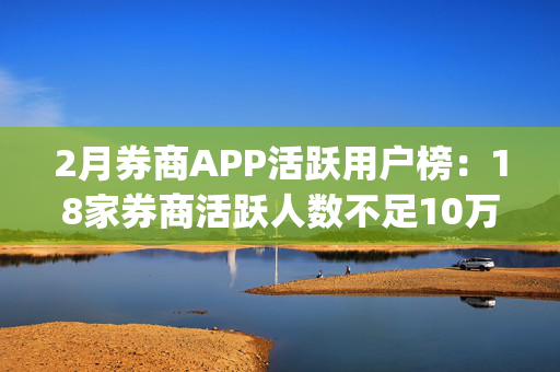 2月券商APP活跃用户榜：18家券商活跃人数不足10万(附环比增幅榜)