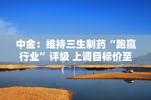 中金：维持三生制药“跑赢行业”评级 上调目标价至13.50港元
