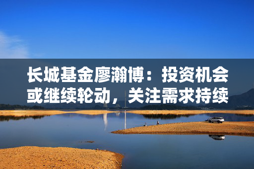 长城基金廖瀚博：投资机会或继续轮动，关注需求持续增长的领域