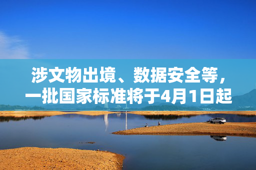 涉文物出境、数据安全等，一批国家标准将于4月1日起实施