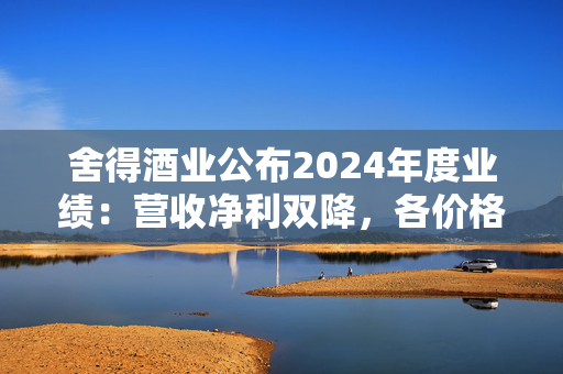 舍得酒业公布2024年度业绩：营收净利双降，各价格带产品营收均下滑