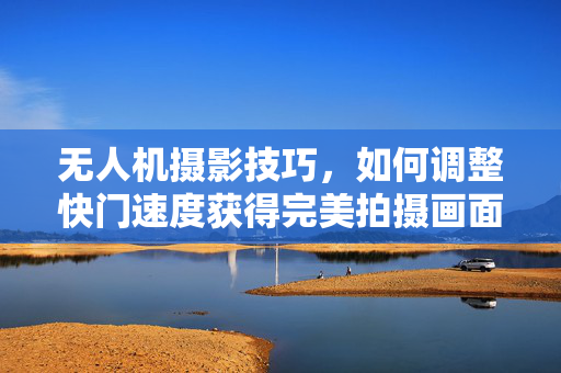 无人机摄影技巧，如何调整快门速度获得完美拍摄画面
