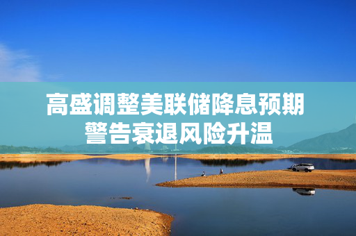 高盛调整美联储降息预期 警告衰退风险升温