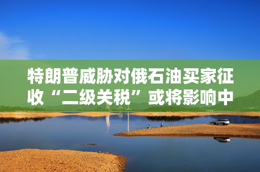 特朗普威胁对俄石油买家征收“二级关税”或将影响中国？外交部回应