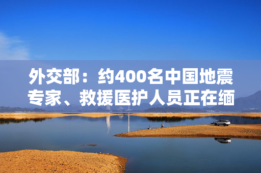 外交部：约400名中国地震专家、救援医护人员正在缅甸抗震救灾