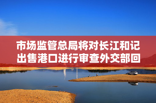市场监管总局将对长江和记出售港口进行审查外交部回应