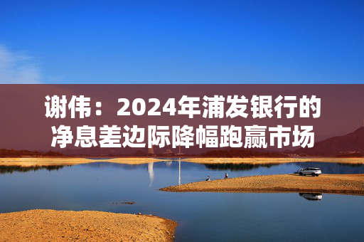 谢伟：2024年浦发银行的净息差边际降幅跑赢市场