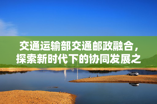 交通运输部交通邮政融合，探索新时代下的协同发展之路新探