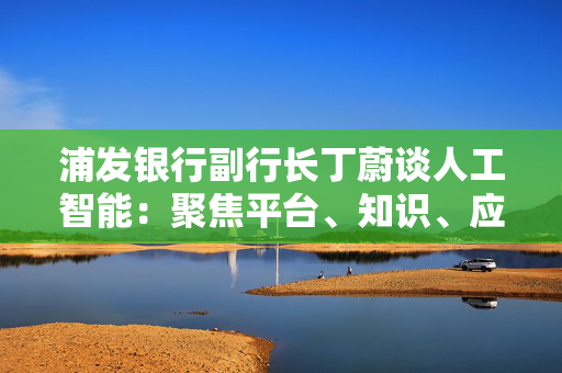 浦发银行副行长丁蔚谈人工智能：聚焦平台、知识、应用、人才四个关键词