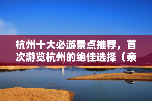 杭州十大必游景点推荐，首次游览杭州的绝佳选择（亲身体验分享）