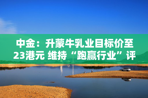 中金：升蒙牛乳业目标价至23港元 维持“跑赢行业”评级