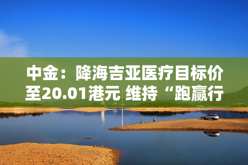 中金：降海吉亚医疗目标价至20.01港元 维持“跑赢行业”评级