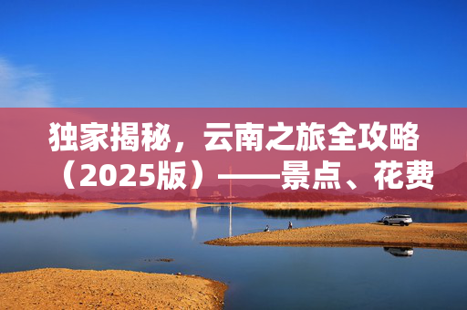 独家揭秘，云南之旅全攻略（2025版）——景点、花费预算与绝佳体验，一次游遍云南！
