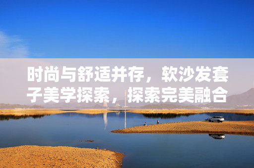 时尚与舒适并存，软沙发套子美学探索，探索完美融合软沙发时尚套子搭配之道
