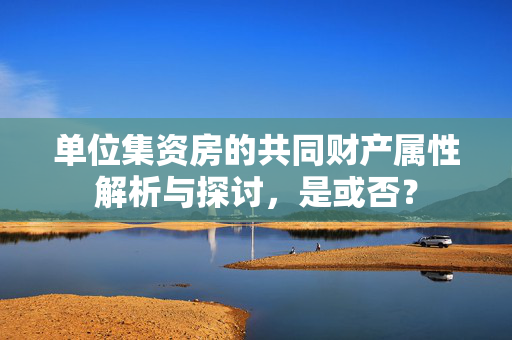 单位集资房的共同财产属性解析与探讨，是或否？