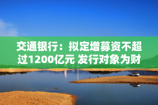 交通银行：拟定增募资不超过1200亿元 发行对象为财政部、中国烟草和双维投资