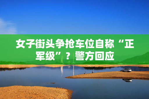 女子街头争抢车位自称“正军级”？警方回应