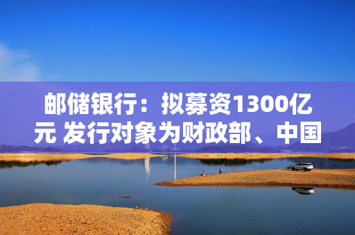 邮储银行：拟募资1300亿元 发行对象为财政部、中国移动集团和中国船舶集团