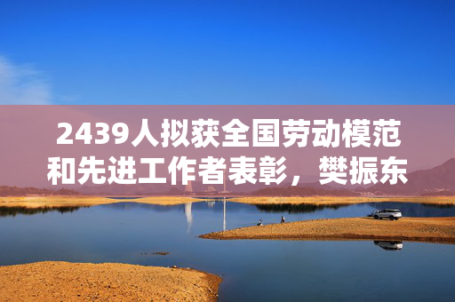 2439人拟获全国劳动模范和先进工作者表彰，樊振东盛李豪等在列