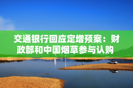 交通银行回应定增预案：财政部和中国烟草参与认购 将大幅提升交行资本实力