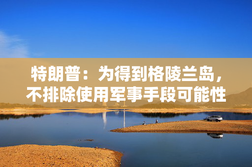 特朗普：为得到格陵兰岛，不排除使用军事手段可能性