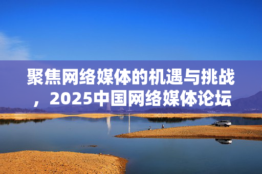 聚焦网络媒体的机遇与挑战，2025中国网络媒体论坛在广西南宁开幕
