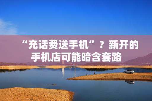 “充话费送手机”？新开的手机店可能暗含套路