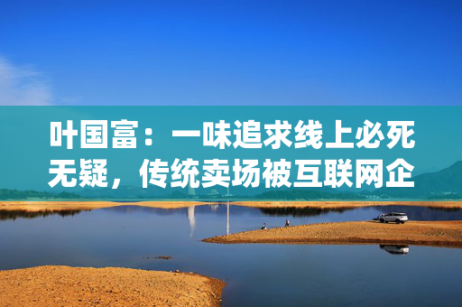 叶国富：一味追求线上必死无疑，传统卖场被互联网企业收购后结局有目共睹