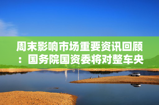 周末影响市场重要资讯回顾：国务院国资委将对整车央企进行战略性重组 四大银行融资方案公布