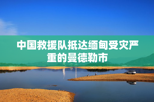 中国救援队抵达缅甸受灾严重的曼德勒市