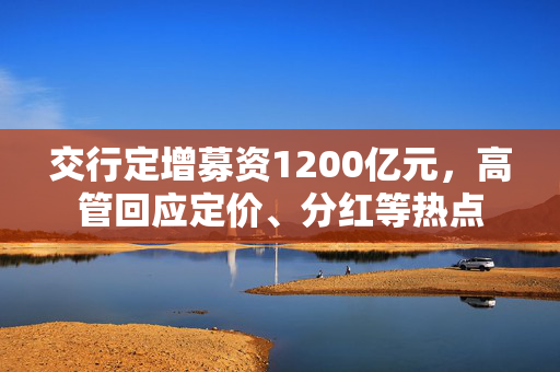 交行定增募资1200亿元，高管回应定价、分红等热点