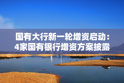 国有大行新一轮增资启动：4家国有银行增资方案披露，财政部出资合计5000亿