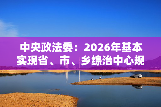 中央政法委：2026年基本实现省、市、乡综治中心规范化