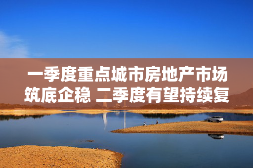 一季度重点城市房地产市场筑底企稳 二季度有望持续复苏