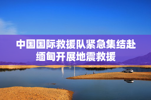 中国国际救援队紧急集结赴缅甸开展地震救援