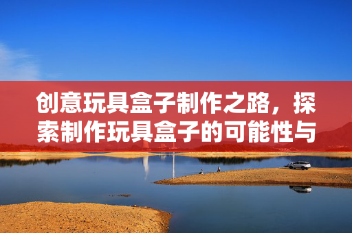 创意玩具盒子制作之路，探索制作玩具盒子的可能性与创意实践