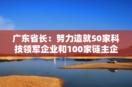 广东省长：努力造就50家科技领军企业和100家链主企业