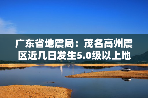 广东省地震局：茂名高州震区近几日发生5.0级以上地震可能性不大