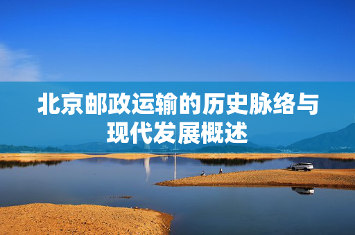 北京邮政运输的历史脉络与现代发展概述