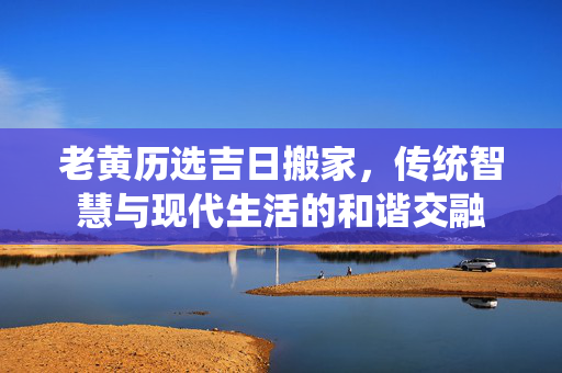 老黄历选吉日搬家，传统智慧与现代生活的和谐交融