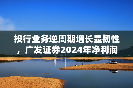 投行业务逆周期增长显韧性，广发证券2024年净利润突破96亿
